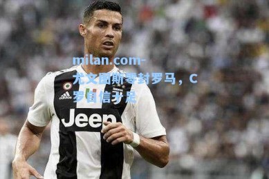 milan.com-尤文图斯零封罗马，C罗自信十足