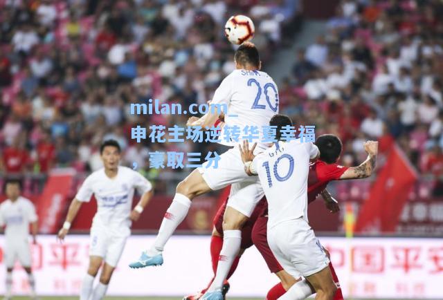 milan.com_申花主场逆转华夏幸福，豪取三分